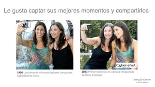 Le gusta captar sus mejores momentos y compartirlos




    1996 Lanzamiento cámaras digitales compactas   2003 Primer teléfono con cámara incorporada
    Cybershot de Sony                              de Sony Ericsson.
 