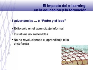 3 advertencias … o “Pedro y el lobo”
• Éxito sólo en el aprendizaje informal
• Iniciativas no sostenibles
• No ha revolucionado el aprendizaje ni la
enseñanza
El impacto del e-learning
en la educación y la formación
 