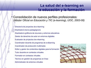 • Consolidación de nuevos perfiles profesionales:
(Máster Oficial en Educación y TIC (e-learning), UOC, 2003-08)
La salud del e-learning en
la educación y la formación
Director/a de proyectos de e-learning
Diseñador/a tecno-pedagógico/a
Diseñador/a gràfico/a de recursos y entornos educativos
Gestor de derechos de autor en entornos digitales
Evaluador de proyectos de e-learning
Coordinador docente de programas de e-elearning
Coordinador de producción multimedia
Editor y gestor de contenidos digitales para la formación
Tutor docente en contextos virtuales
Formador en contextos virtuales
Técnico en gestión de programas en línea
Administrador de entornos virtuales
 