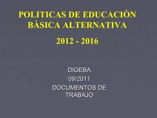 POLITICAS DE EDUCACIÒN
  BÀSICA ALTERNATIVA
       2012 - 2016


          DIGEBA
          09/2011
      DOCUMENTOS DE
         TRABAJO
 