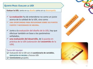 Evaluar la UDI, tanto en su diseño como en su desempeño
QUINTO PASO: EVALUAR LA UDI
9 La evaluación ha de entenderse no como un juicio
acerca de la calidad de la UDI, sino como
9 UNA OPORTUNIDAD PARA REFLEXIONAR SOBRE SUS PUNTOS
FUERTES Y NECESIDADES DE MEJORA.
9 Junto a la evaluación del diseño de la UDI, hay que
efectuar también en base a los parámetros
señalados,
9 una evaluación del desarrollo, de la puesta en
práctica de la UDI (valoración del DESEMPEÑO de la
UDI).
Tarea del equipo:
‰ Evaluación de la UDI con el cuestionario de variables,
PROPUESTAS DE MEJORA y futuras UDI.
‰ Conclusiones grupales.
51
 