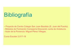 Bibliografía
- Proyecto de Centro Colegio San Juan Bautista (S. Juan del Puerto).
- Módulos de Formación Consejería Educación Junta de Andalucía.
- Autor de la Ponencia: Miguel Pérez Villegas.
Curso Escolar 2.017-18
 