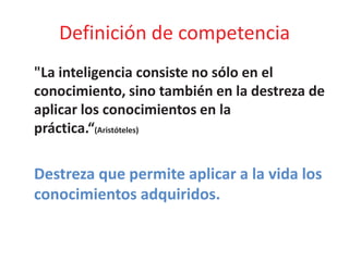 Definición de competencia
"La inteligencia consiste no sólo en el
conocimiento, sino también en la destreza de
aplicar los conocimientos en la
práctica.“(Aristóteles)
Destreza que permite aplicar a la vida los
conocimientos adquiridos.
 