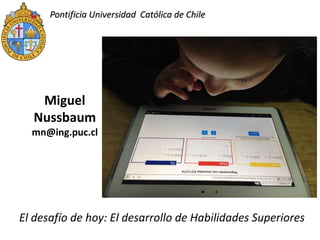 Pontificia Universidad Católica de Chile
Miguel
Nussbaum
mn@ing.puc.cl
El desafío de hoy: El desarrollo de Habilidades Superiores
 