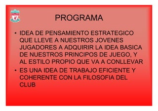 PROGRAMAPROGRAMA
• IDEA DE PENSAMIENTO ESTRATEGICO
QUE LLEVE A NUESTROS JOVENES
JUGADORES A ADQUIRIR LA IDEA BASICA
DE NUESTROS PRINCIPOS DE JUEGO YDE NUESTROS PRINCIPOS DE JUEGO, Y
AL ESTILO PROPIO QUE VA A CONLLEVAR
S O C• ES UNA IDEA DE TRABAJO EFICIENTE Y
COHERENTE CON LA FILOSOFIA DEL
CLUB
 