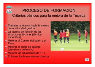 PROCESO DE FORMACIÓNPROCESO DE FORMACIÓN
Criterios básicos para la mejora de la Técnica
Trabajar la técnica hacia la mejoraTrabajar la técnica hacia la mejora
de la velocidad gestual.
La técnica en función de las
it i tá ti (té isituaciones tácticas (técnica
específica)
Mejorar el Control del balón y elMejorar el Control del balón y el
Pase.
Mejorar el juego de cabeza
( f i d f i )(ofensivo y defensivo)
Mejorar las situaciones de 1* 1.
Entrenar los lanzamientos directosEntrenar los lanzamientos directos
 
