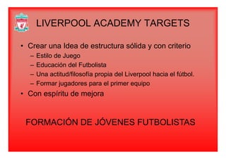 LIVERPOOL ACADEMY TARGETSLIVERPOOL ACADEMY TARGETS
C Id d t t ólid it i• Crear una Idea de estructura sólida y con criterio
– Estilo de Juego
– Educación del Futbolista
– Una actitud/filosofía propia del Liverpool hacia el fútbol.
– Formar jugadores para el primer equipo
• Con espíritu de mejorap j
FORMACIÓN DE JÓVENES FUTBOLISTAS
 