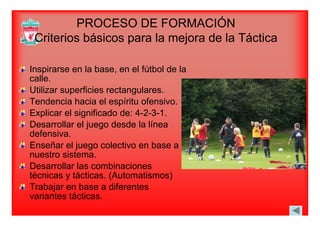 PROCESO DE FORMACIÓN
Criterios básicos para la mejora de la TácticaCriterios básicos para la mejora de la Táctica
Inspirarse en la base, en el fútbol de la
calle.
Utili fi i t lUtilizar superficies rectangulares.
Tendencia hacia el espíritu ofensivo.
Explicar el significado de: 4 2 3 1Explicar el significado de: 4-2-3-1.
Desarrollar el juego desde la línea
defensiva.
Enseñar el juego colectivo en base a
nuestro sistema.
Desarrollar las combinacionesDesarrollar las combinaciones
técnicas y tácticas. (Automatismos)
Trabajar en base a diferentesabaja e base a d e e es
variantes tácticas.
 