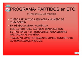 PROGRAMA PARTIDOS en ETOPROGRAMA- PARTIDOS en ETO
UN PROGRAMA: LOS PARTIDOS
JUEGOS REDUCIDOS (ESPACIO Y NÚMERO DE
JUGADORES)JUGADORES)
EN DESEQUILIBRIO NUMÉRICO.
CON ESTRUCTURA TÁCTICA: TRABAJAR CONCON ESTRUCTURA TÁCTICA: TRABAJAR CON
ESTRUCTURAS + O – REDUCIDAS, PERO SIEMPRE
APLICADAS AL SISTEMA.
TRABAJAR CONSTANTEMENTE CON EL CONCEPTO DE
AUTOMATISMOS PROPIOS.
 
