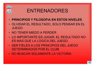ENTRENADORESENTRENADORES
• PRINCIPIOS Y FILOSOFIA EN ESTOS NIVELES
• OLVIDAR EL RESULTADO, SOLO PENSAR EN EL
JUEGO
• NO TENER MIEDO A PERDERNO TENER MIEDO A PERDER
• LO IMPORTANTE ES JUGAR, EL RESULTADO NO
ES MAS QUE LA LOGICA DEL JUEGOES MAS QUE LA LOGICA DEL JUEGO
• SER FIELES A LOS PRINCIPIOS DEL JUEGO
DETERMINADOS POR EL CLUBDETERMINADOS POR EL CLUB
• NO BUSCAR SOLAMENTE LA VICTORIA
 