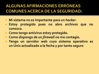  Mi sistema no es importante para un hacker.
 Estoy protegido pues no abro archivos que no
conozco.
 Como tengo antivirus estoy protegido.
 Como dispongo de un firewall no me contagio.
 Tengo un servidor web cuyo sistema operativo es
un Unix actualizado a la fecha y por tanto seguro
 