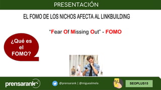 @prensarank | @miguealmela SEOPLUS15
PRESENTACIÓN
¿Qué es
el
FOMO?
“Fear Of Missing Out” - FOMO
 