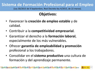629/11/2015
Sistema de Formación Profesional para el Empleo
(Ley 30/2015 de 9 Septiembre, Real Decreto-ley 4/2015, de 22 marzo).
Objetivos:
• Favorecer la creación de empleo estable y de
calidad.
• Contribuir a la competitividad empresarial.
• Garantizar el derecho a la formación laboral,
especialmente de los más vulnerables.
• Ofrecer garantía de empleabilidad y promoción
profesional a los trabajadores.
• Consolidar en el sistema productivo una cultura de
formación y del aprendizaje permanente.
 