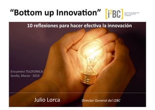 “Bo$om	
  up	
  Innova-on”	
  
	
  	
  	
  	
  	
  	
  	
  	
  	
  	
  	
  	
  	
  	
  	
  	
  	
  	
  	
  	
  10	
  reﬂexiones	
  para	
  hacer	
  efec-va	
  la	
  innovación	
  




Encuentro	
  TELEFONICA	
  
Sevilla,	
  Marzo	
  -­‐	
  2010	
  




                             Julio	
  Lorca	
                                         Director	
  General	
  del	
  I2BC	
  
 