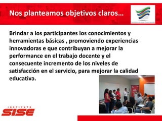 Nos planteamos objetivos claros…
Brindar a los participantes los conocimientos y
herramientas básicas , promoviendo experiencias
innovadoras e que contribuyan a mejorar la
performance en el trabajo docente y el
consecuente incremento de los niveles de
satisfacción en el servicio, para mejorar la calidad
educativa.
 