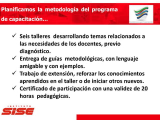 Planificamos la metodología del programa
de capacitación…
 Seis talleres desarrollando temas relacionados a
las necesidades de los docentes, previo
diagnóstico.
 Entrega de guías metodológicas, con lenguaje
amigable y con ejemplos.
 Trabajo de extensión, reforzar los conocimientos
aprendidos en el taller o de iniciar otros nuevos.
 Certificado de participación con una validez de 20
horas pedagógicas.
 