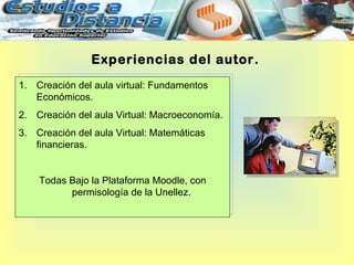 Experiencias del autor.
1. Creación del aula virtual: Fundamentos
   Económicos.
2. Creación del aula Virtual: Macroeconomía.
3. Creación del aula Virtual: Matemáticas
   financieras.


    Todas Bajo la Plataforma Moodle, con
          permisología de la Unellez.
 