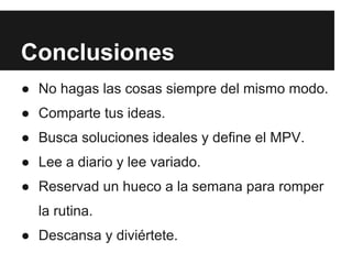 Conclusiones
● No hagas las cosas siempre del mismo modo.
● Comparte tus ideas.
● Busca soluciones ideales y define el MPV.
● Lee a diario y lee variado.
● Reservad un hueco a la semana para romper
  la rutina.
● Descansa y diviértete.
 