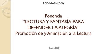 RODAVLAS MEDINA




             Ponencia
   “LECTURA Y FANTASÍA PARA
     DEFENDER LA ALEGRÍA”
Promoción de y Animación a la Lectura

                Guatire, 2008
 