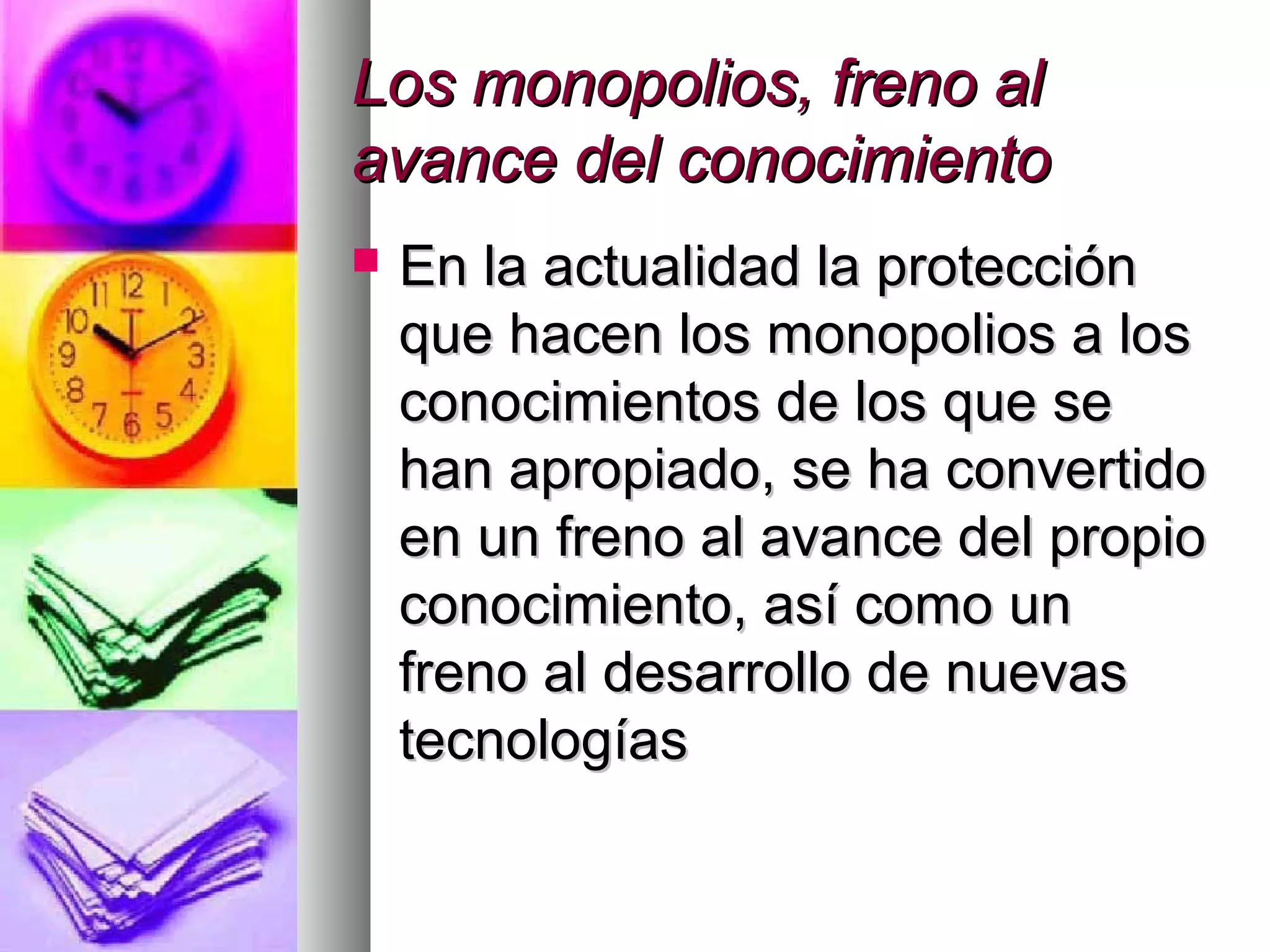 Los monopolios, freno alLos monopolios, freno al
avance del conocimientoavance del conocimiento
 En la actualidad la protecciónEn la actualidad la protección
que hacen los monopolios a losque hacen los monopolios a los
conocimientos de los que seconocimientos de los que se
han apropiado, se ha convertidohan apropiado, se ha convertido
en un freno al avance del propioen un freno al avance del propio
conocimiento, así como unconocimiento, así como un
freno al desarrollo de nuevasfreno al desarrollo de nuevas
tecnologíastecnologías
 