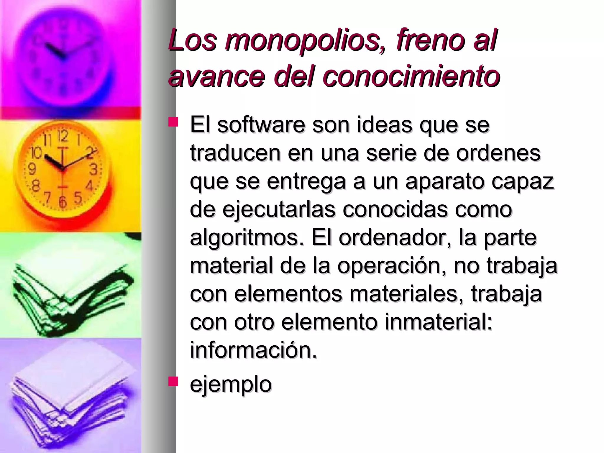 Los monopolios, freno alLos monopolios, freno al
avance del conocimientoavance del conocimiento
 El software son ideas que seEl software son ideas que se
traducen en una serie de ordenestraducen en una serie de ordenes
que se entrega a un aparato capazque se entrega a un aparato capaz
de ejecutarlas conocidas comode ejecutarlas conocidas como
algoritmos. El ordenador, la partealgoritmos. El ordenador, la parte
material de la operación, no trabajamaterial de la operación, no trabaja
con elementos materiales, trabajacon elementos materiales, trabaja
con otro elemento inmaterial:con otro elemento inmaterial:
información.información.
 ejemploejemplo
 