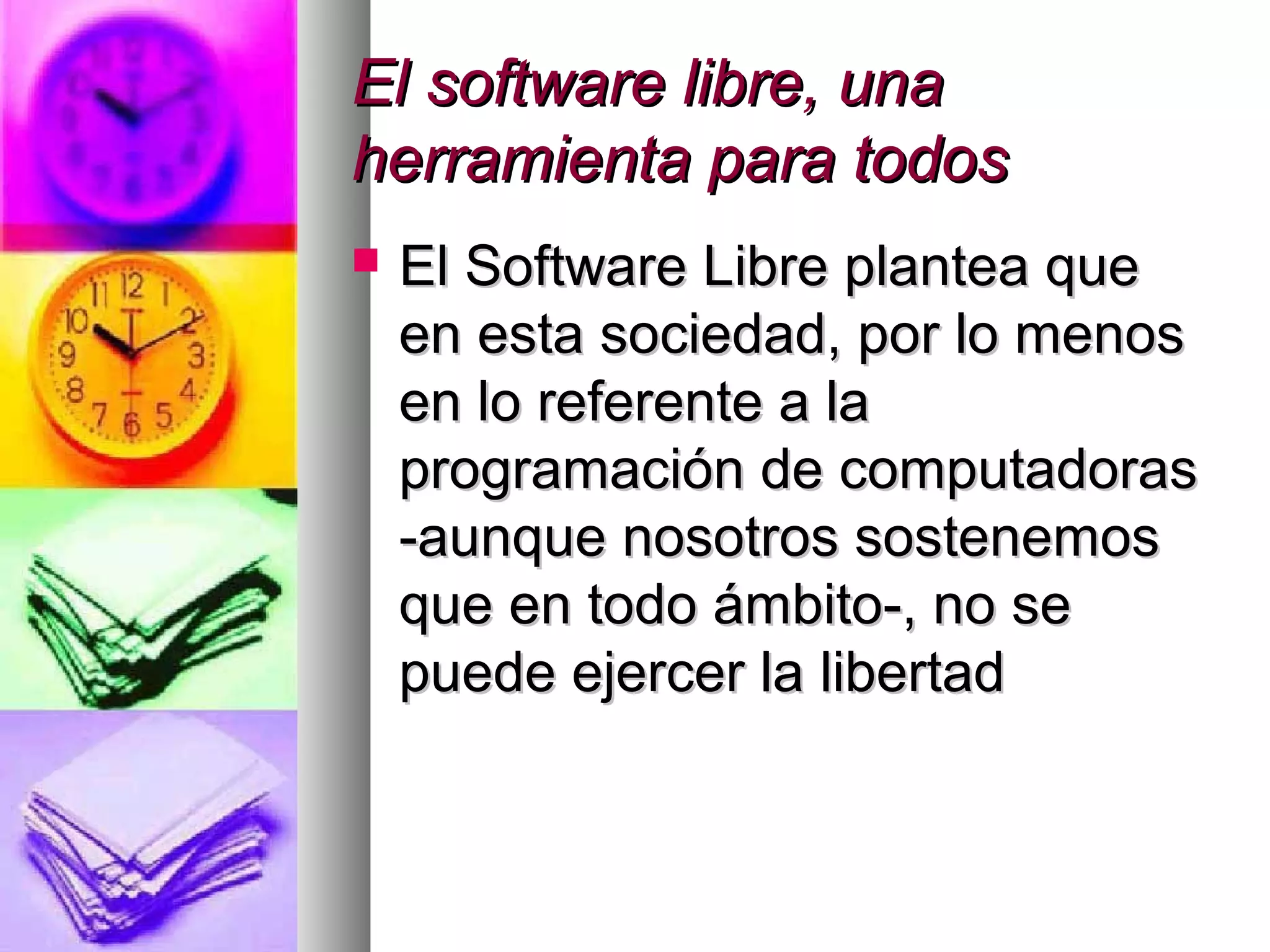 El software libre, unaEl software libre, una
herramienta para todosherramienta para todos
 El Software Libre plantea queEl Software Libre plantea que
en esta sociedad, por lo menosen esta sociedad, por lo menos
en lo referente a laen lo referente a la
programación de computadorasprogramación de computadoras
-aunque nosotros sostenemos-aunque nosotros sostenemos
que en todo ámbito-, no seque en todo ámbito-, no se
puede ejercer la libertadpuede ejercer la libertad
 