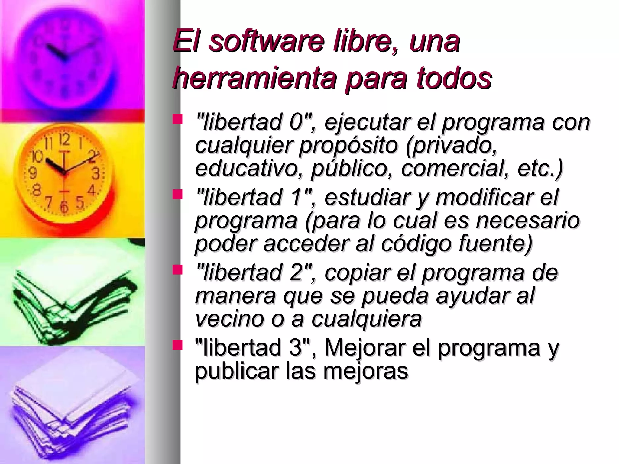 El software libre, unaEl software libre, una
herramienta para todosherramienta para todos
 "libertad 0", ejecutar el programa con"libertad 0", ejecutar el programa con
cualquier propósito (privado,cualquier propósito (privado,
educativo, público, comercial, etc.)educativo, público, comercial, etc.)
 "libertad 1", estudiar y modificar el"libertad 1", estudiar y modificar el
programa (para lo cual es necesarioprograma (para lo cual es necesario
poder acceder al código fuente)poder acceder al código fuente)
 "libertad 2", copiar el programa de"libertad 2", copiar el programa de
manera que se pueda ayudar almanera que se pueda ayudar al
vecino o a cualquieravecino o a cualquiera
 "libertad 3", Mejorar el programa y"libertad 3", Mejorar el programa y
publicar las mejoraspublicar las mejoras
 