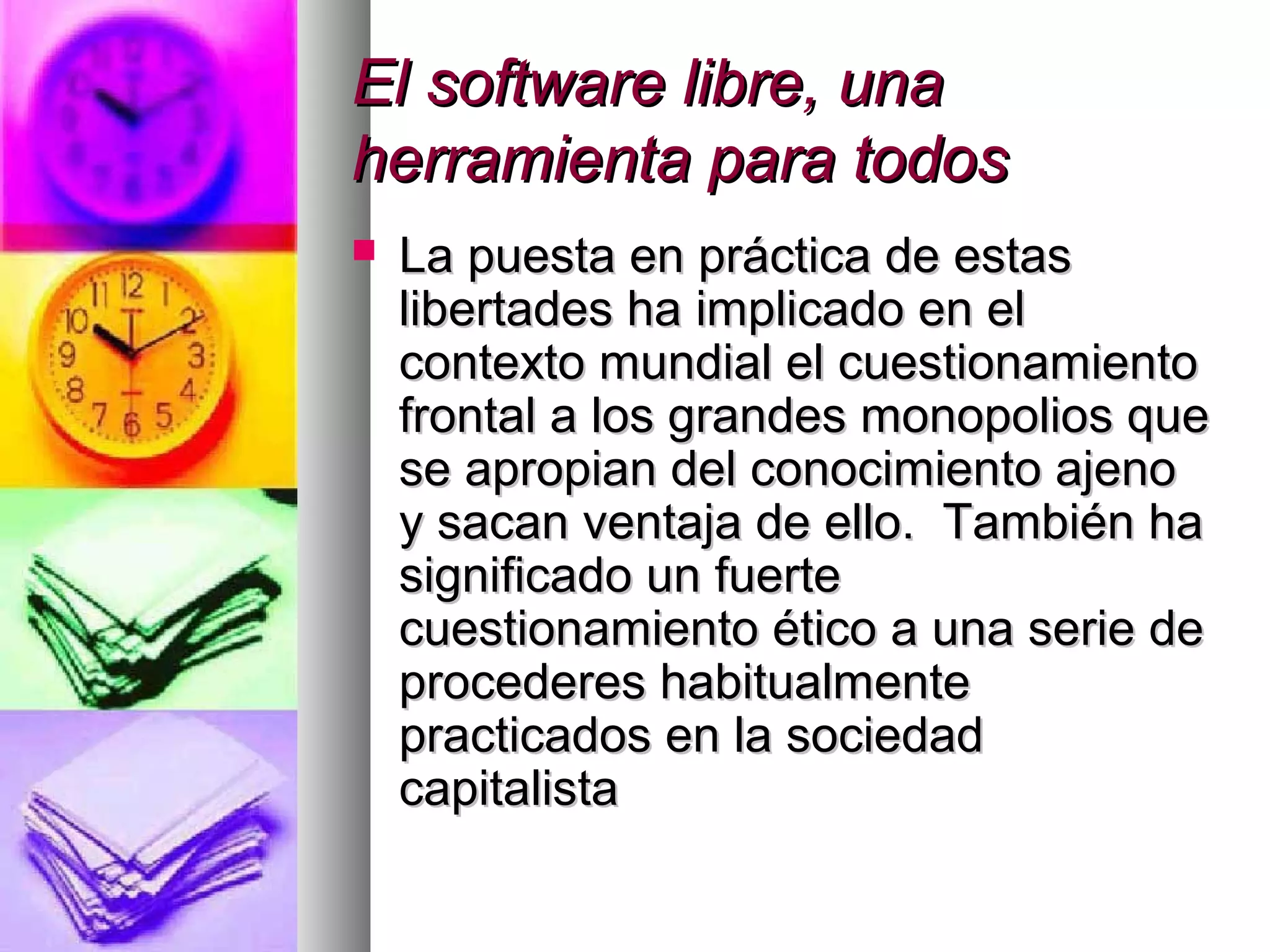 El software libre, unaEl software libre, una
herramienta para todosherramienta para todos
 La puesta en práctica de estasLa puesta en práctica de estas
libertades ha implicado en ellibertades ha implicado en el
contexto mundial el cuestionamientocontexto mundial el cuestionamiento
frontal a los grandes monopolios quefrontal a los grandes monopolios que
se apropian del conocimiento ajenose apropian del conocimiento ajeno
y sacan ventaja de ello. También hay sacan ventaja de ello. También ha
significado un fuertesignificado un fuerte
cuestionamiento ético a una serie decuestionamiento ético a una serie de
procederes habitualmenteprocederes habitualmente
practicados en la sociedadpracticados en la sociedad
capitalistacapitalista
 
