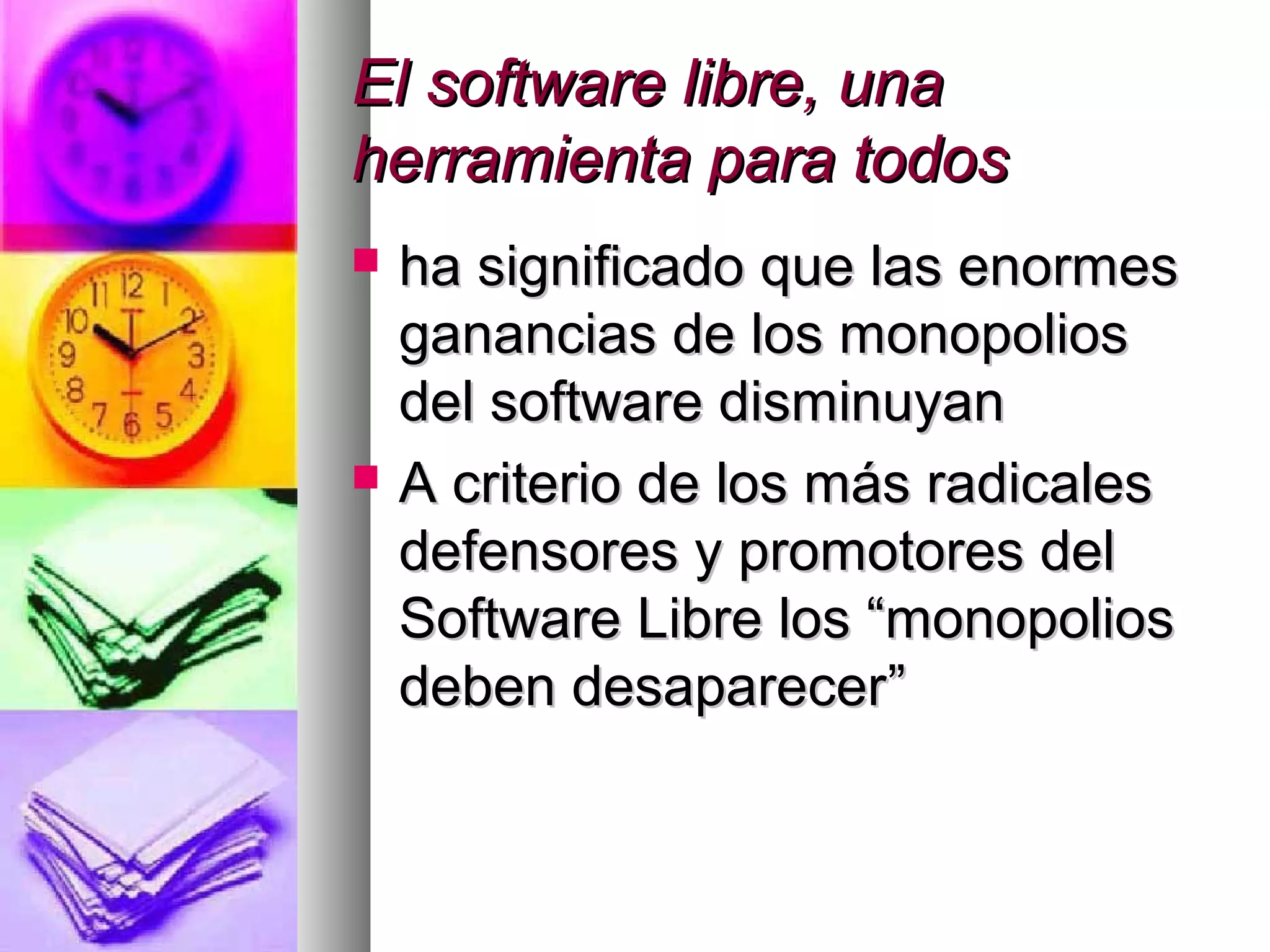 El software libre, unaEl software libre, una
herramienta para todosherramienta para todos
 ha significado que las enormesha significado que las enormes
ganancias de los monopoliosganancias de los monopolios
del software disminuyandel software disminuyan
 A criterio de los más radicalesA criterio de los más radicales
defensores y promotores deldefensores y promotores del
Software Libre los “monopoliosSoftware Libre los “monopolios
deben desaparecerdeben desaparecer””
 