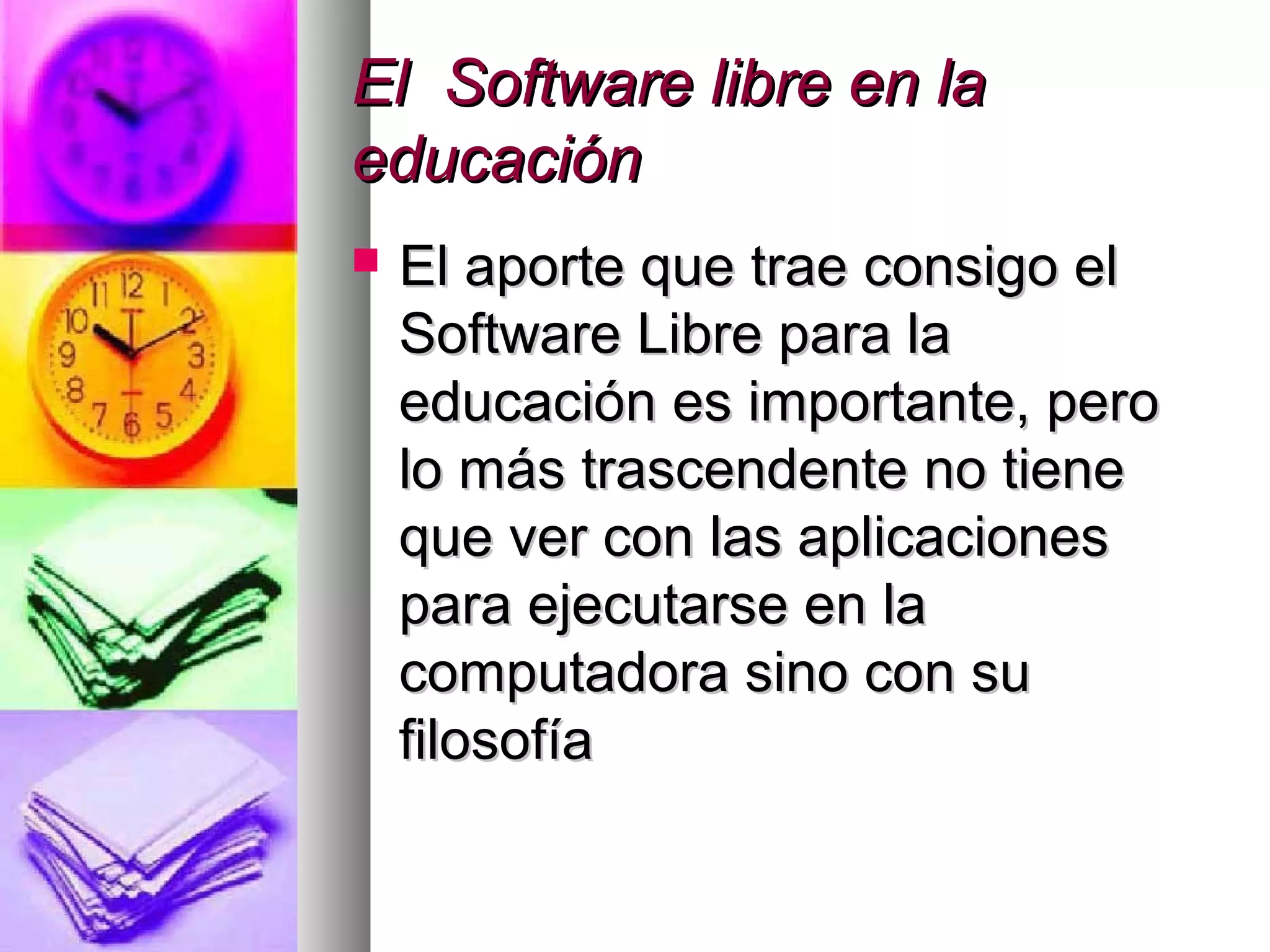 El Software libre en laEl Software libre en la
educacióneducación
 El aporte que trae consigo elEl aporte que trae consigo el
Software Libre para laSoftware Libre para la
educación es importante, peroeducación es importante, pero
lo más trascendente no tienelo más trascendente no tiene
que ver con las aplicacionesque ver con las aplicaciones
para ejecutarse en lapara ejecutarse en la
computadora sino con sucomputadora sino con su
filosofíafilosofía
 