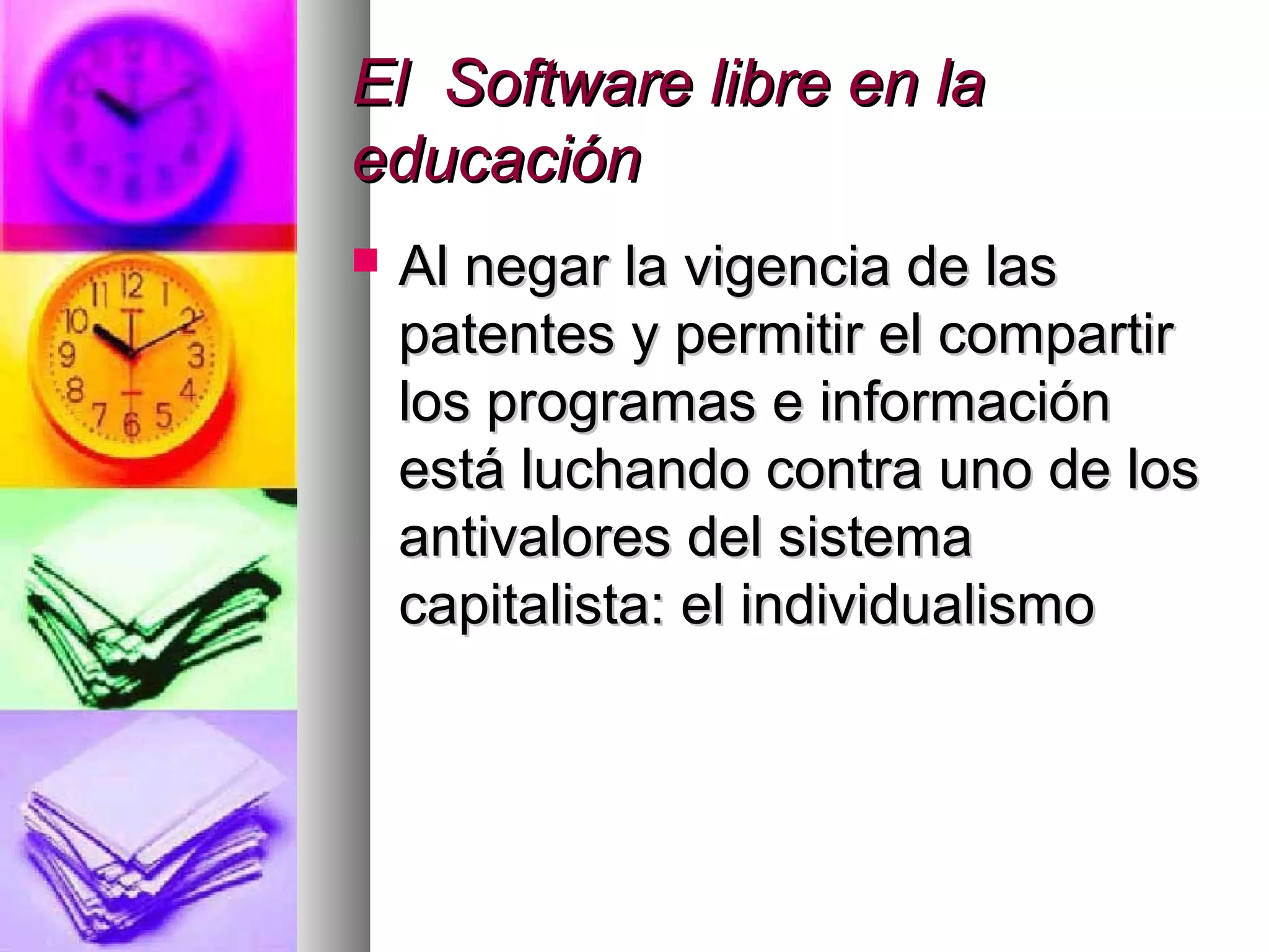 El Software libre en laEl Software libre en la
educacióneducación
 Al negar la vigencia de lasAl negar la vigencia de las
patentes y permitir el compartirpatentes y permitir el compartir
los programas e informaciónlos programas e información
está luchando contra uno de losestá luchando contra uno de los
antivalores del sistemaantivalores del sistema
capitalista: el individualismocapitalista: el individualismo
 