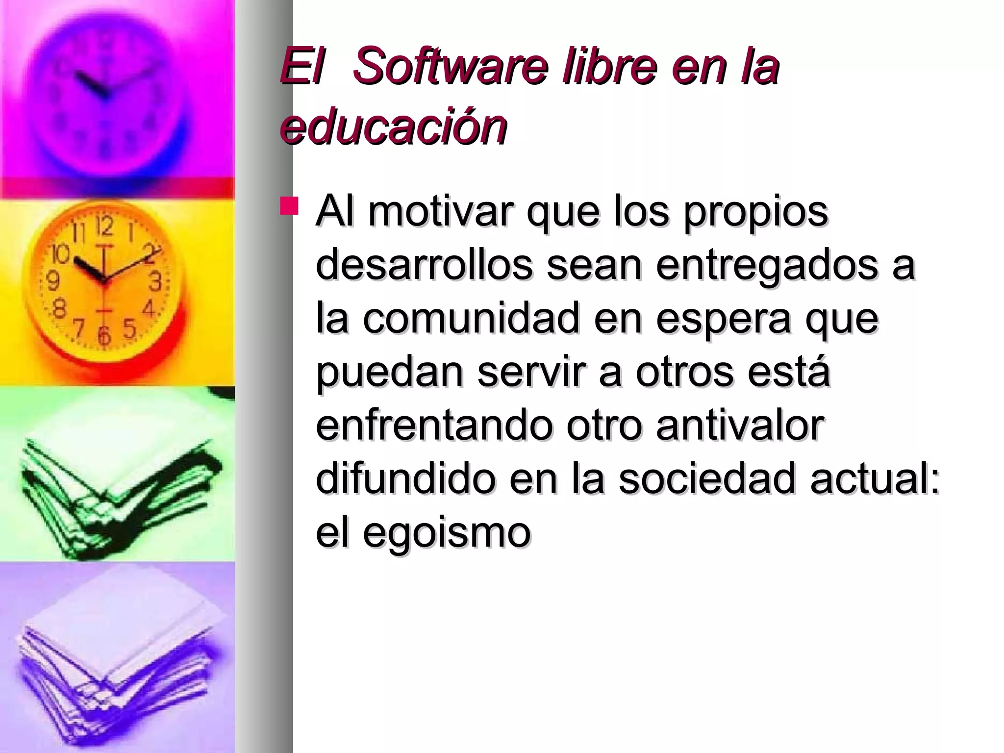 El Software libre en laEl Software libre en la
educacióneducación
 Al motivar que los propiosAl motivar que los propios
desarrollos sean entregados adesarrollos sean entregados a
la comunidad en espera quela comunidad en espera que
puedan servir a otros estápuedan servir a otros está
enfrentando otro antivalorenfrentando otro antivalor
difundido en la sociedad actual:difundido en la sociedad actual:
el egoismoel egoismo
 
