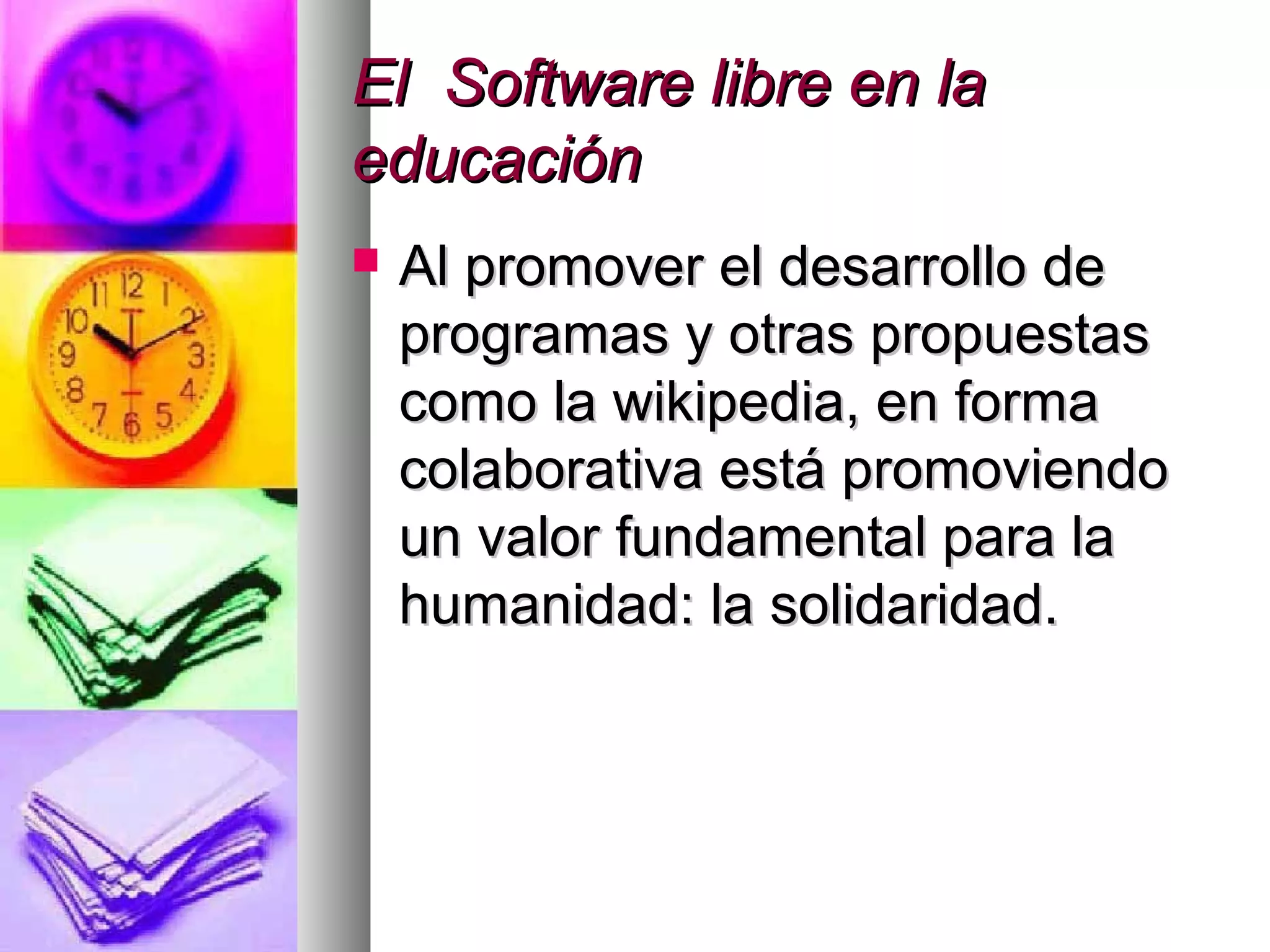 El Software libre en laEl Software libre en la
educacióneducación
 Al promover el desarrollo deAl promover el desarrollo de
programas y otras propuestasprogramas y otras propuestas
como la wikipedia, en formacomo la wikipedia, en forma
colaborativa está promoviendocolaborativa está promoviendo
un valor fundamental para laun valor fundamental para la
humanidad: la solidaridad.humanidad: la solidaridad.
 