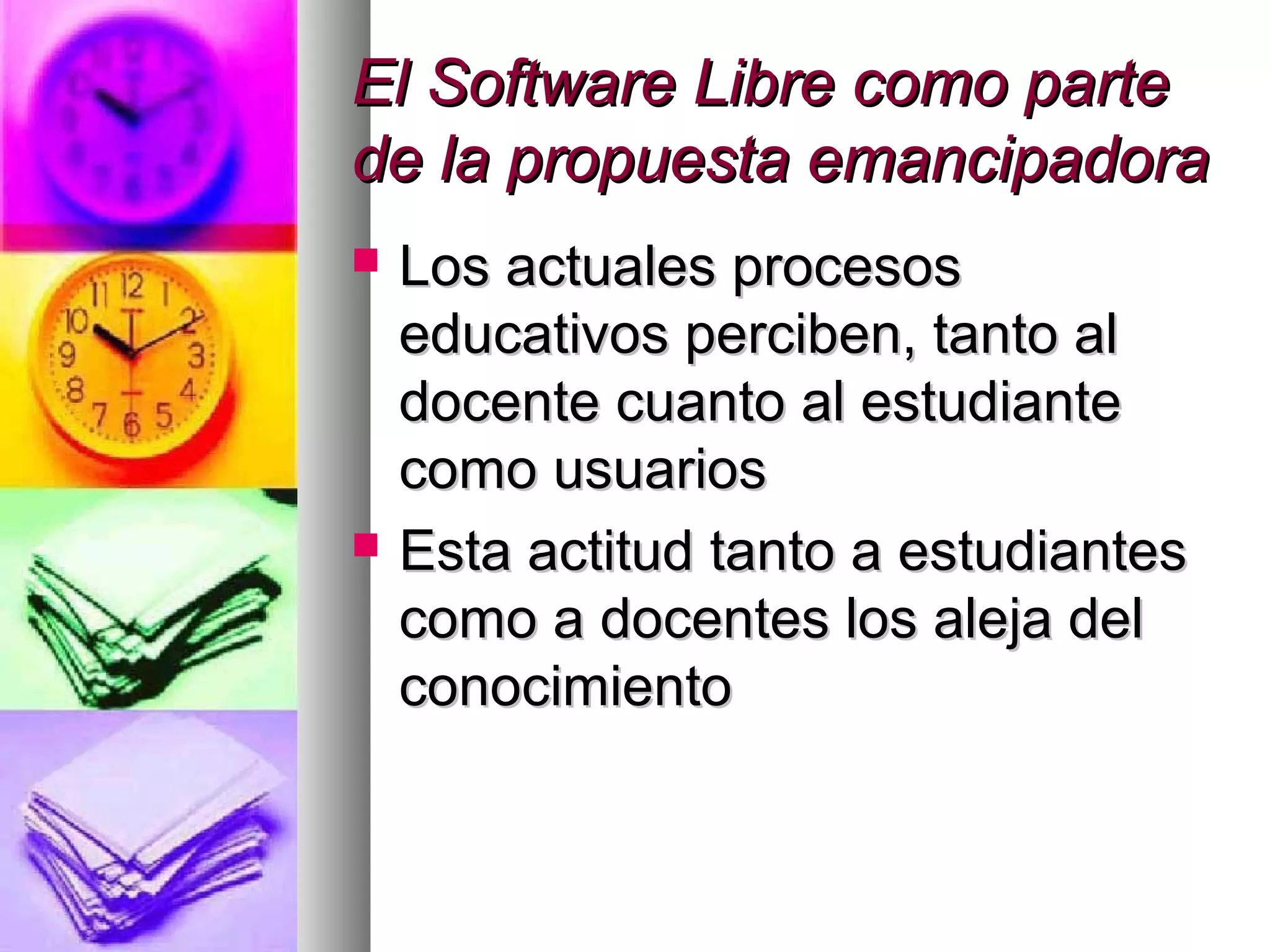 El Software Libre como parteEl Software Libre como parte
de la propuesta emancipadorade la propuesta emancipadora
 Los actuales procesosLos actuales procesos
educativos perciben, tanto aleducativos perciben, tanto al
docente cuanto al estudiantedocente cuanto al estudiante
como usuarioscomo usuarios
 Esta actitud tanto a estudiantesEsta actitud tanto a estudiantes
como a docentes los aleja delcomo a docentes los aleja del
conocimientoconocimiento
 