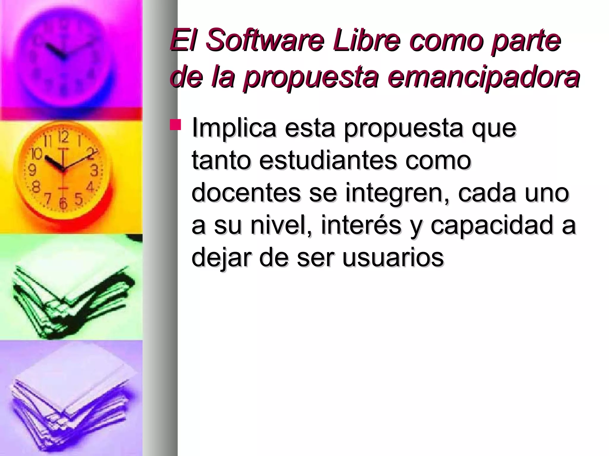 El Software Libre como parteEl Software Libre como parte
de la propuesta emancipadorade la propuesta emancipadora
 Implica esta propuesta queImplica esta propuesta que
tanto estudiantes comotanto estudiantes como
docentes se integren, cada unodocentes se integren, cada uno
a su nivel, interés y capacidad aa su nivel, interés y capacidad a
dejar de ser usuariosdejar de ser usuarios
 