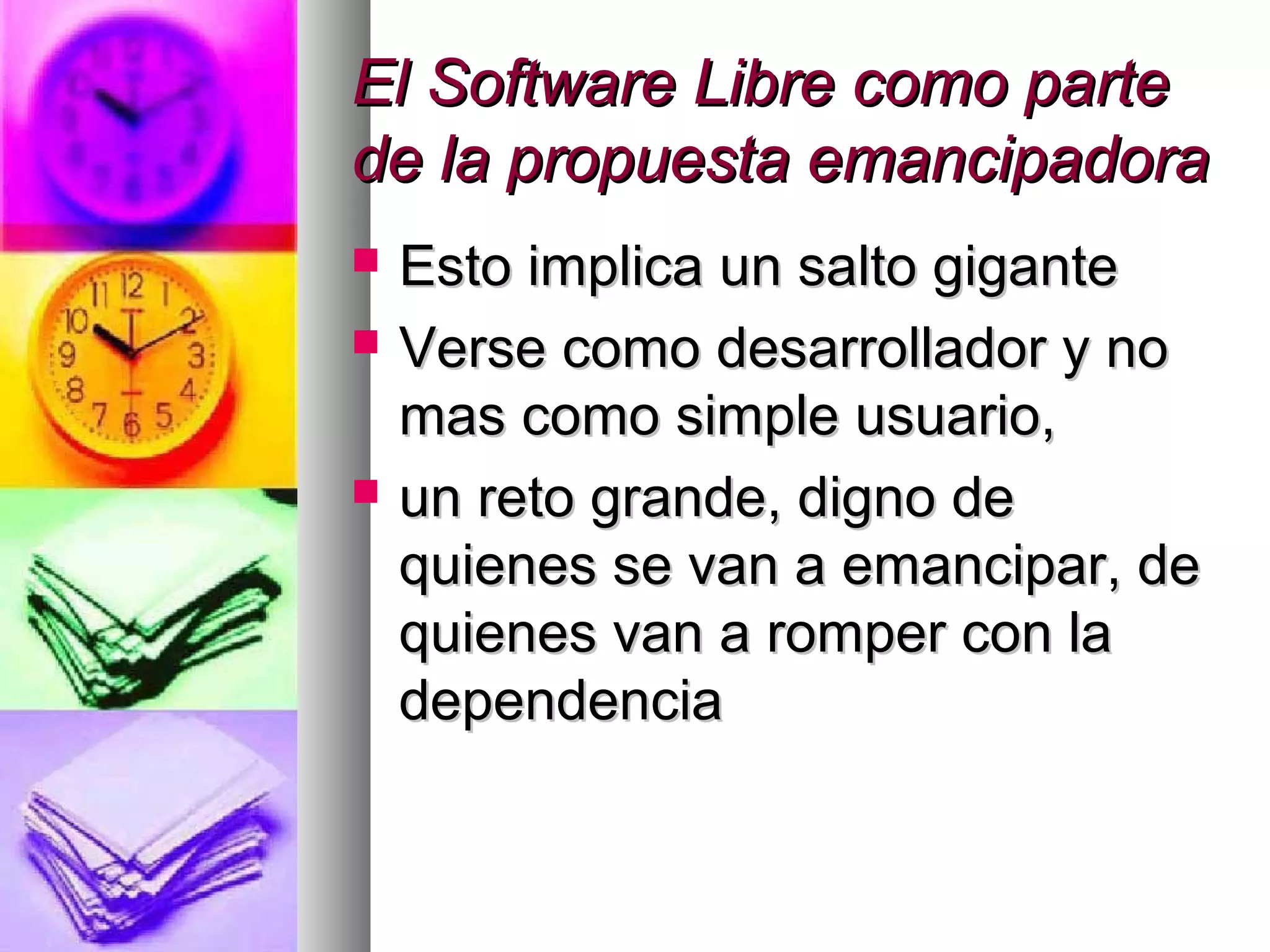 El Software Libre como parteEl Software Libre como parte
de la propuesta emancipadorade la propuesta emancipadora
 Esto implica un salto giganteEsto implica un salto gigante
 Verse como desarrollador y noVerse como desarrollador y no
mas como simple usuario,mas como simple usuario,
 un reto grande, digno deun reto grande, digno de
quienes se van a emancipar, dequienes se van a emancipar, de
quienes van a romper con laquienes van a romper con la
dependenciadependencia
 