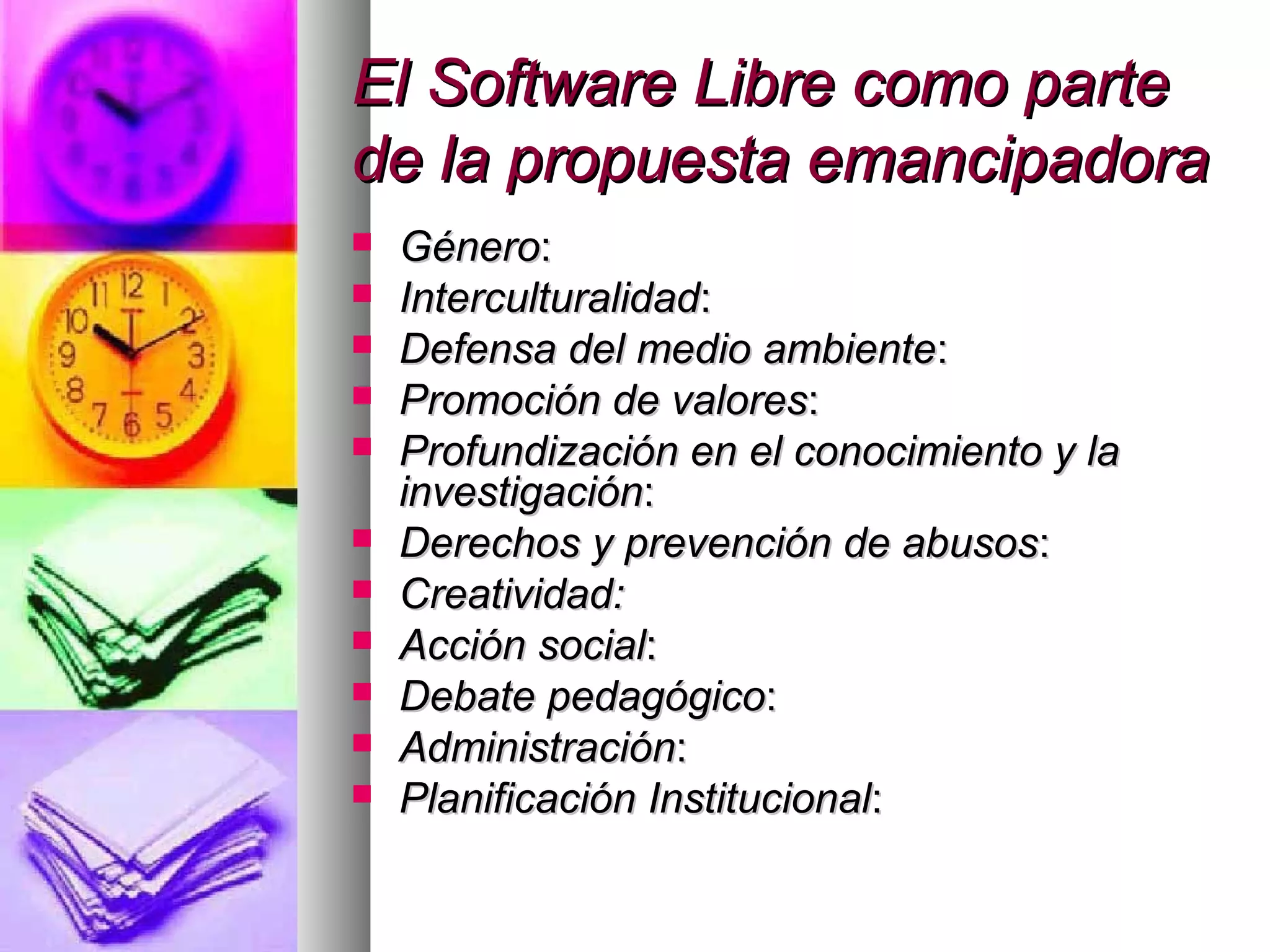 El Software Libre como parteEl Software Libre como parte
de la propuesta emancipadorade la propuesta emancipadora
 GéneroGénero::
 InterculturalidadInterculturalidad::
 Defensa del medio ambienteDefensa del medio ambiente::
 Promoción de valoresPromoción de valores::
 Profundización en el conocimiento y laProfundización en el conocimiento y la
investigacióninvestigación::
 Derechos y prevención de abusosDerechos y prevención de abusos::
 Creatividad:Creatividad:
 Acción socialAcción social::
 Debate pedagógicoDebate pedagógico::
 AdministraciónAdministración::
 Planificación InstitucionalPlanificación Institucional::
 