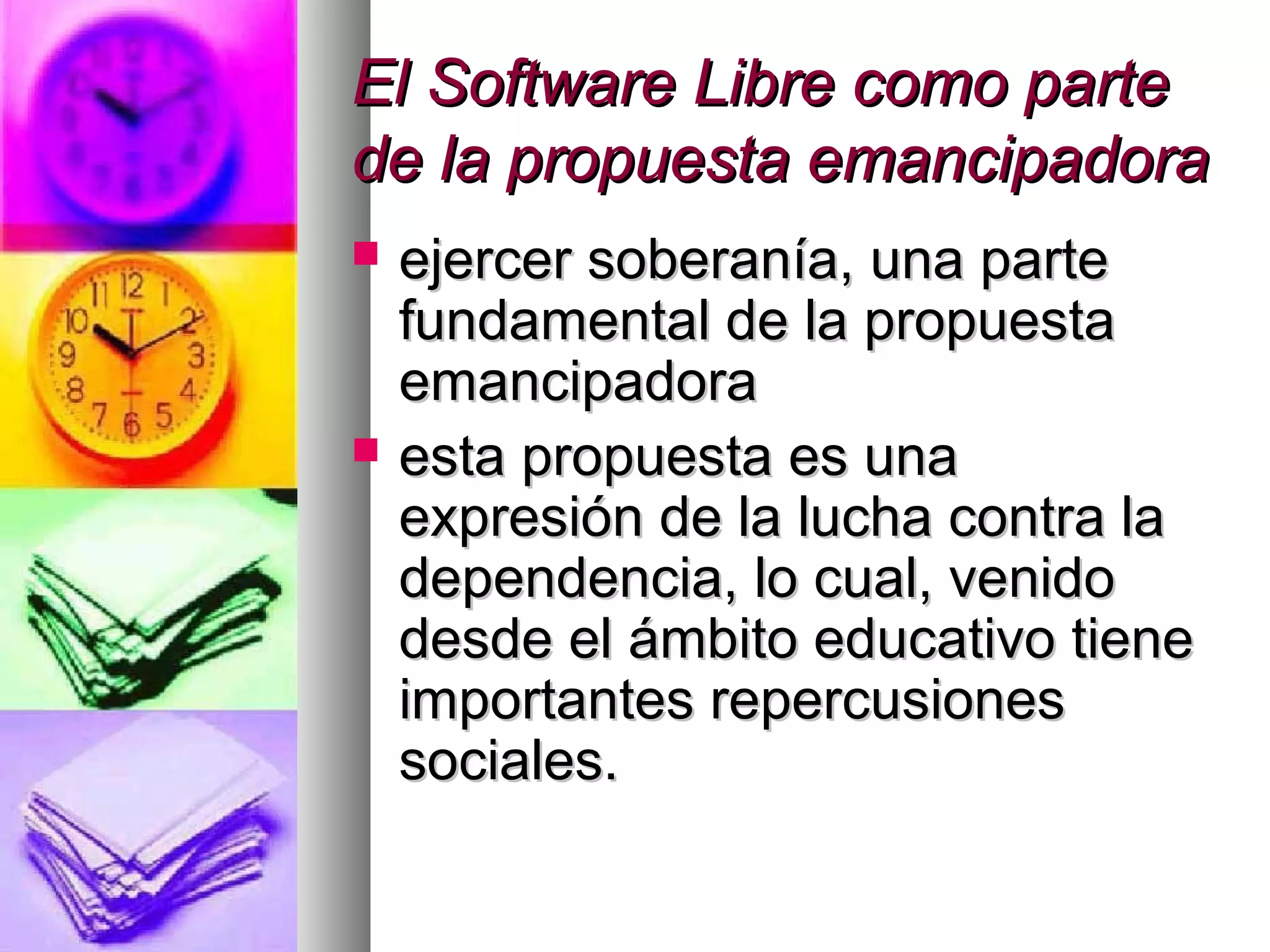 El Software Libre como parteEl Software Libre como parte
de la propuesta emancipadorade la propuesta emancipadora
 ejercer soberanía, una parteejercer soberanía, una parte
fundamental de la propuestafundamental de la propuesta
emancipadoraemancipadora
 esta propuesta es unaesta propuesta es una
expresión de la lucha contra laexpresión de la lucha contra la
dependencia, lo cual, venidodependencia, lo cual, venido
desde el ámbito educativo tienedesde el ámbito educativo tiene
importantes repercusionesimportantes repercusiones
sociales.sociales.
 