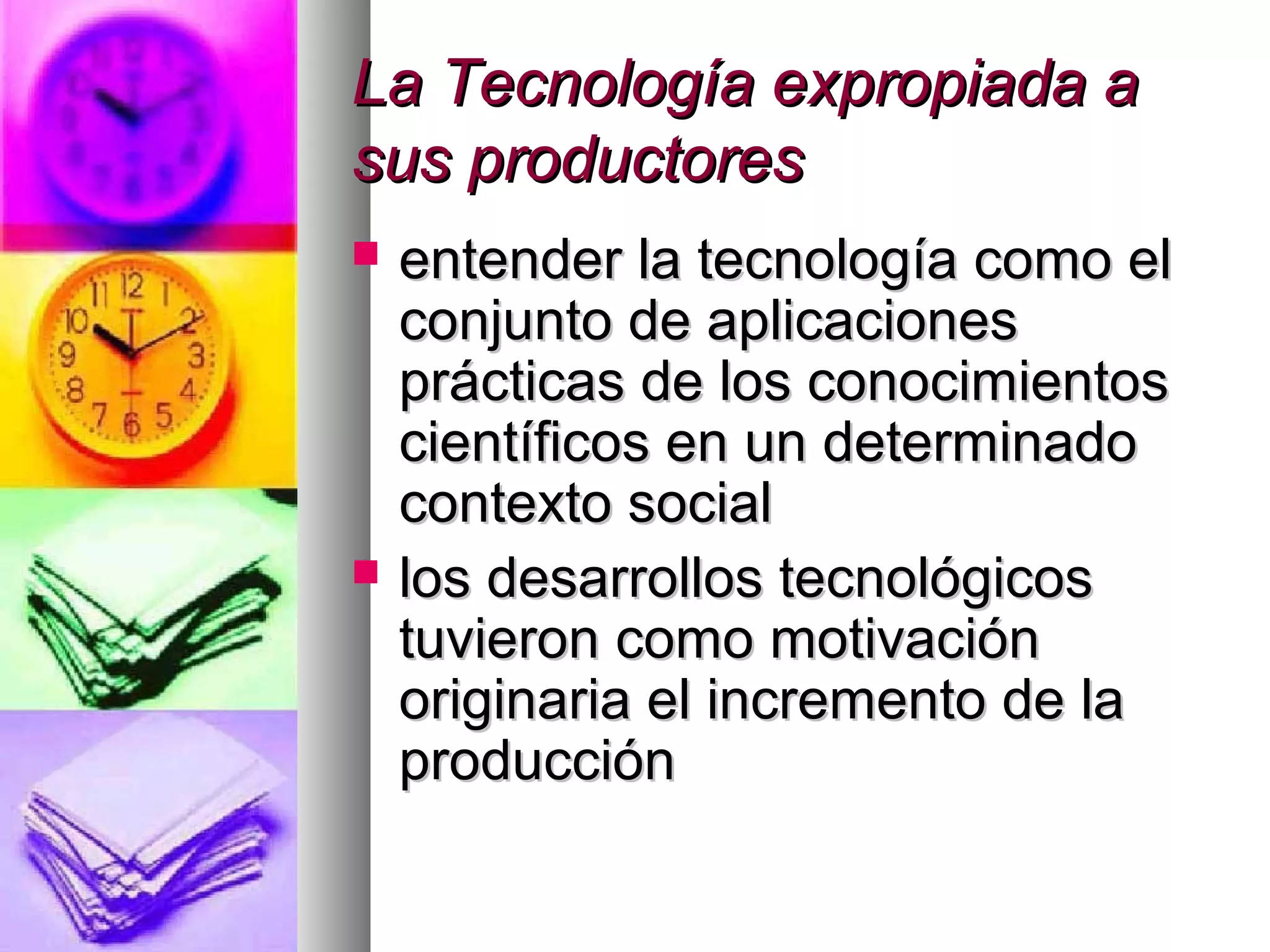 La Tecnología expropiada aLa Tecnología expropiada a
sus productoressus productores
 entender la tecnología como elentender la tecnología como el
conjunto de aplicacionesconjunto de aplicaciones
prácticas de los conocimientosprácticas de los conocimientos
científicos en un determinadocientíficos en un determinado
contexto socialcontexto social
 los desarrollos tecnológicoslos desarrollos tecnológicos
tuvieron como motivacióntuvieron como motivación
originaria el incremento de laoriginaria el incremento de la
producciónproducción
 