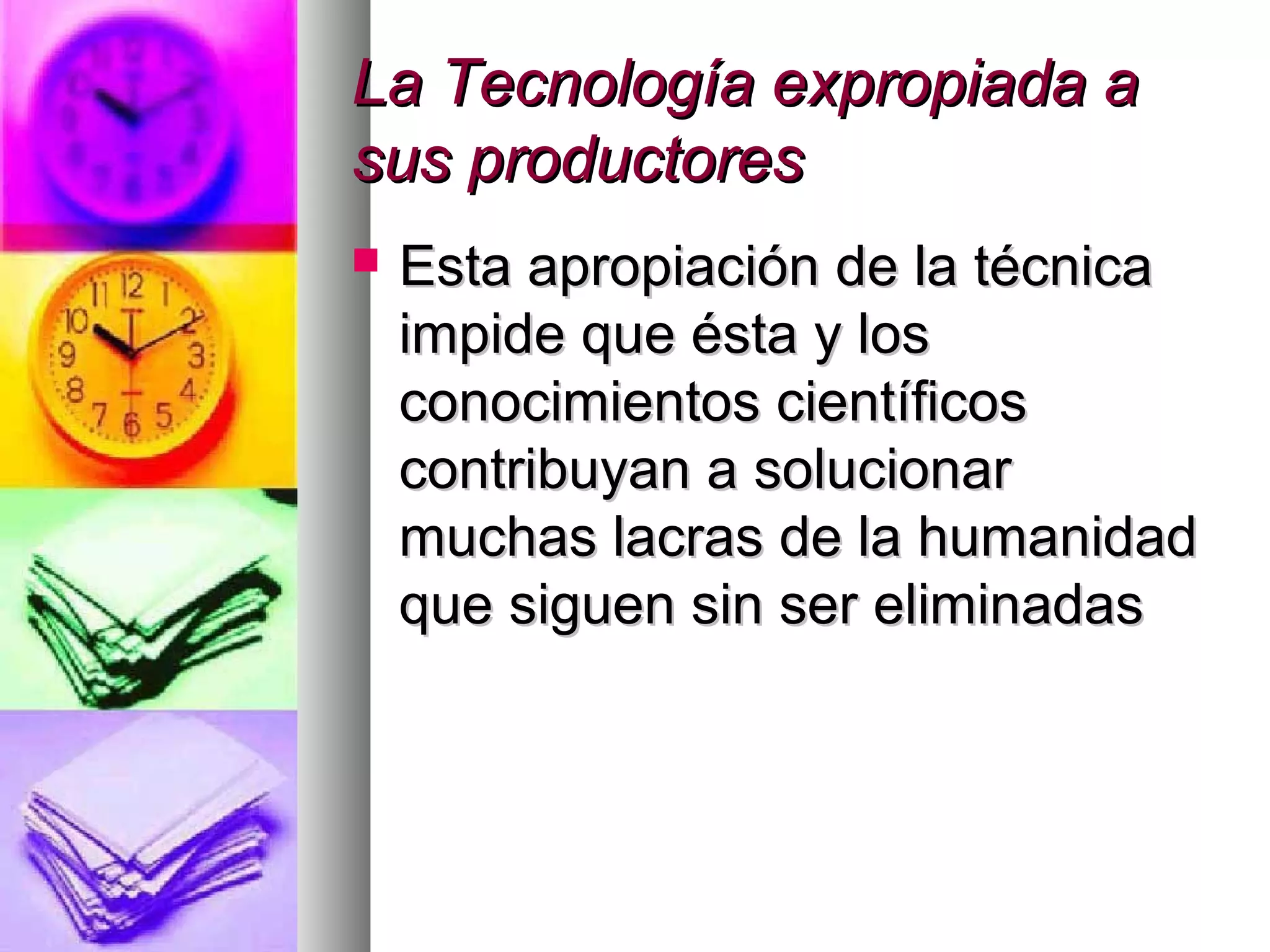 La Tecnología expropiada aLa Tecnología expropiada a
sus productoressus productores
 Esta apropiación de la técnicaEsta apropiación de la técnica
impide que ésta y losimpide que ésta y los
conocimientos científicosconocimientos científicos
contribuyan a solucionarcontribuyan a solucionar
muchas lacras de la humanidadmuchas lacras de la humanidad
que siguen sin ser eliminadasque siguen sin ser eliminadas
 