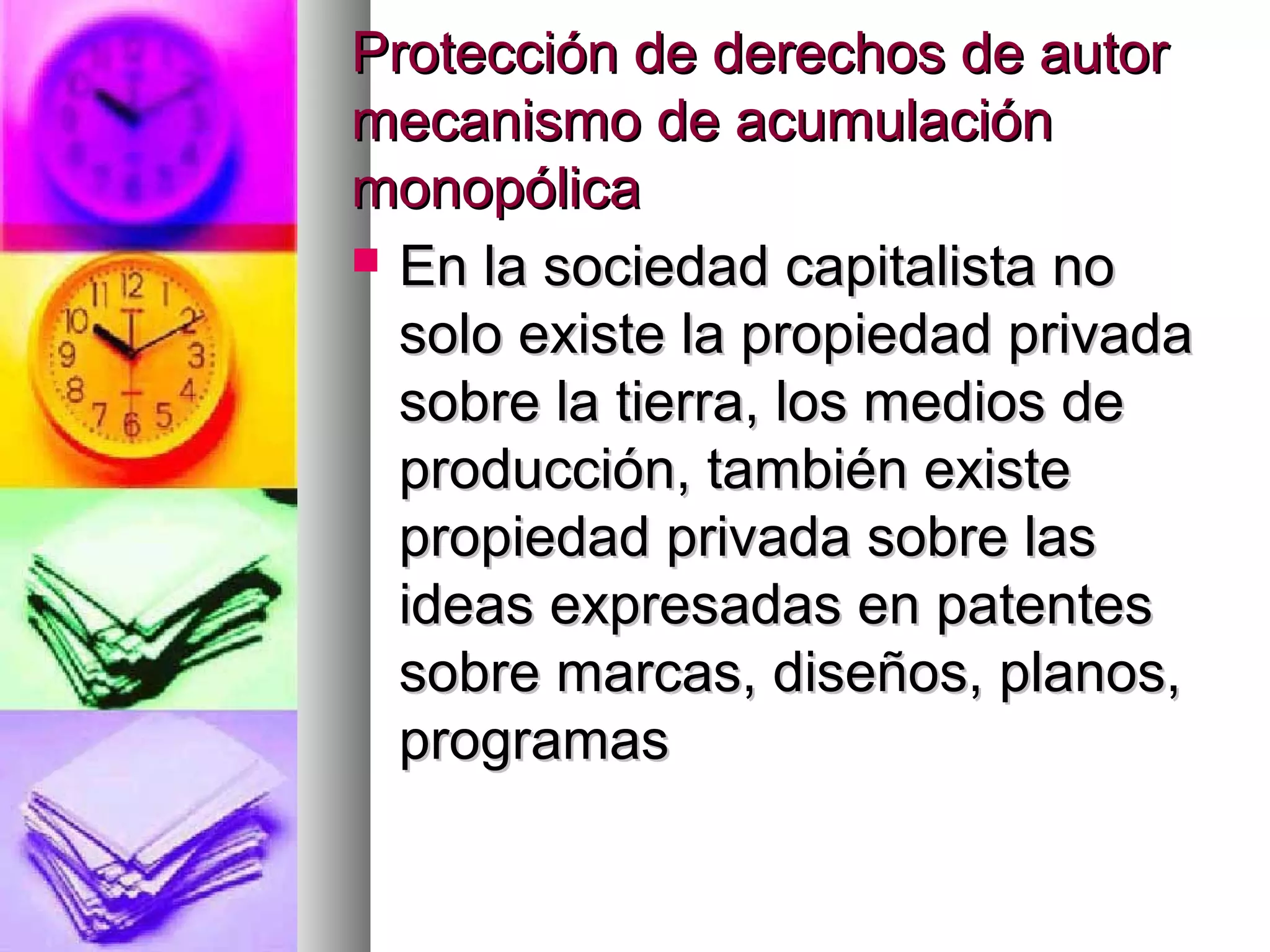 Protección de derechos de autorProtección de derechos de autor
mecanismo de acumulaciónmecanismo de acumulación
monopólicamonopólica
 En la sociedad capitalista noEn la sociedad capitalista no
solo existe la propiedad privadasolo existe la propiedad privada
sobre la tierra, los medios desobre la tierra, los medios de
producción, también existeproducción, también existe
propiedad privada sobre laspropiedad privada sobre las
ideas expresadas en patentesideas expresadas en patentes
sobre marcas, diseños, planos,sobre marcas, diseños, planos,
programasprogramas
 