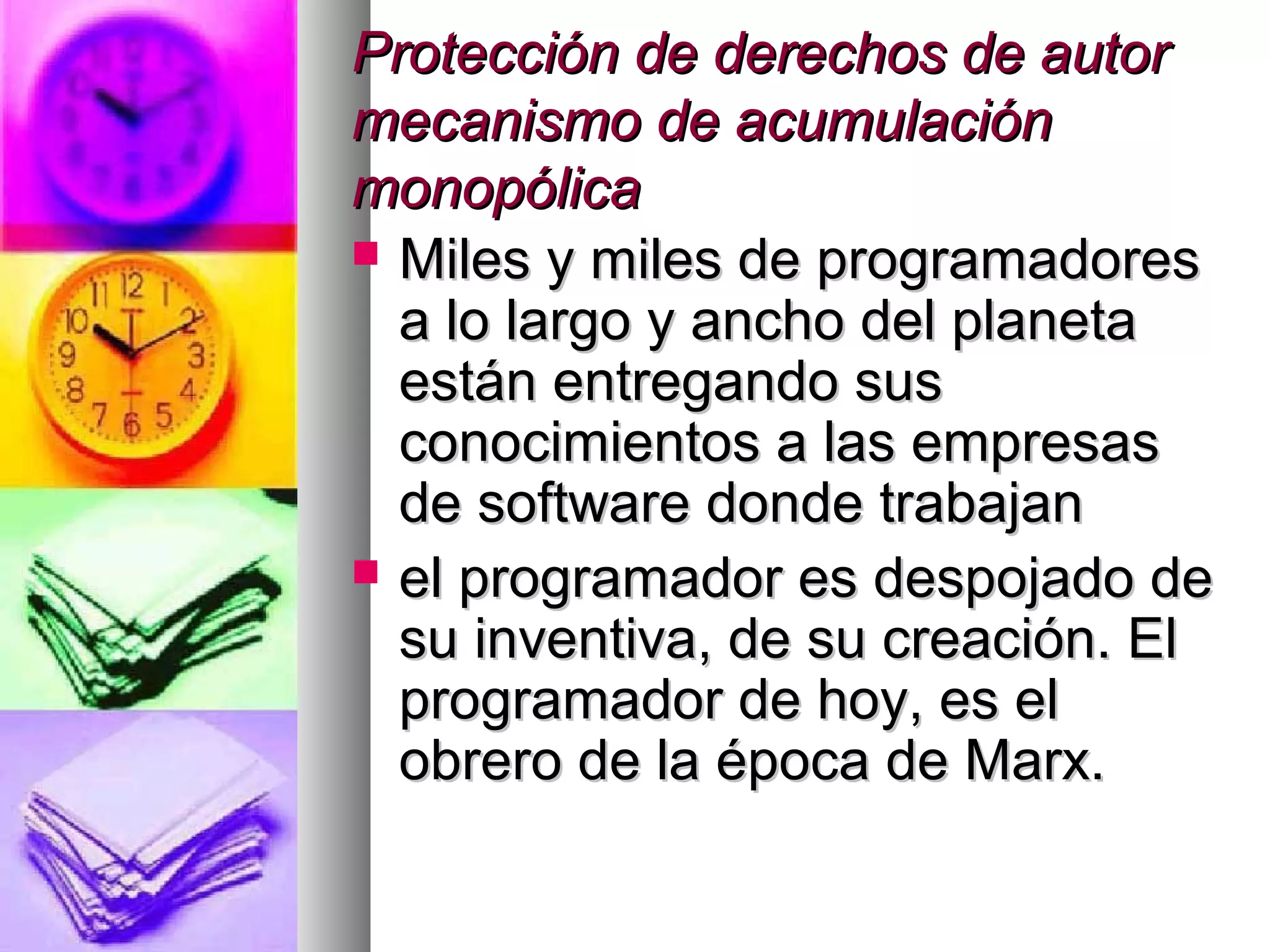 Protección de derechos de autorProtección de derechos de autor
mecanismo de acumulaciónmecanismo de acumulación
monopólicamonopólica
 Miles y miles de programadoresMiles y miles de programadores
a lo largo y ancho del planetaa lo largo y ancho del planeta
están entregando susestán entregando sus
conocimientos a las empresasconocimientos a las empresas
de software donde trabajande software donde trabajan
 el programador es despojado deel programador es despojado de
su inventiva, de su creación. Elsu inventiva, de su creación. El
programador de hoy, es elprogramador de hoy, es el
obrero de la época de Marx.obrero de la época de Marx.
 