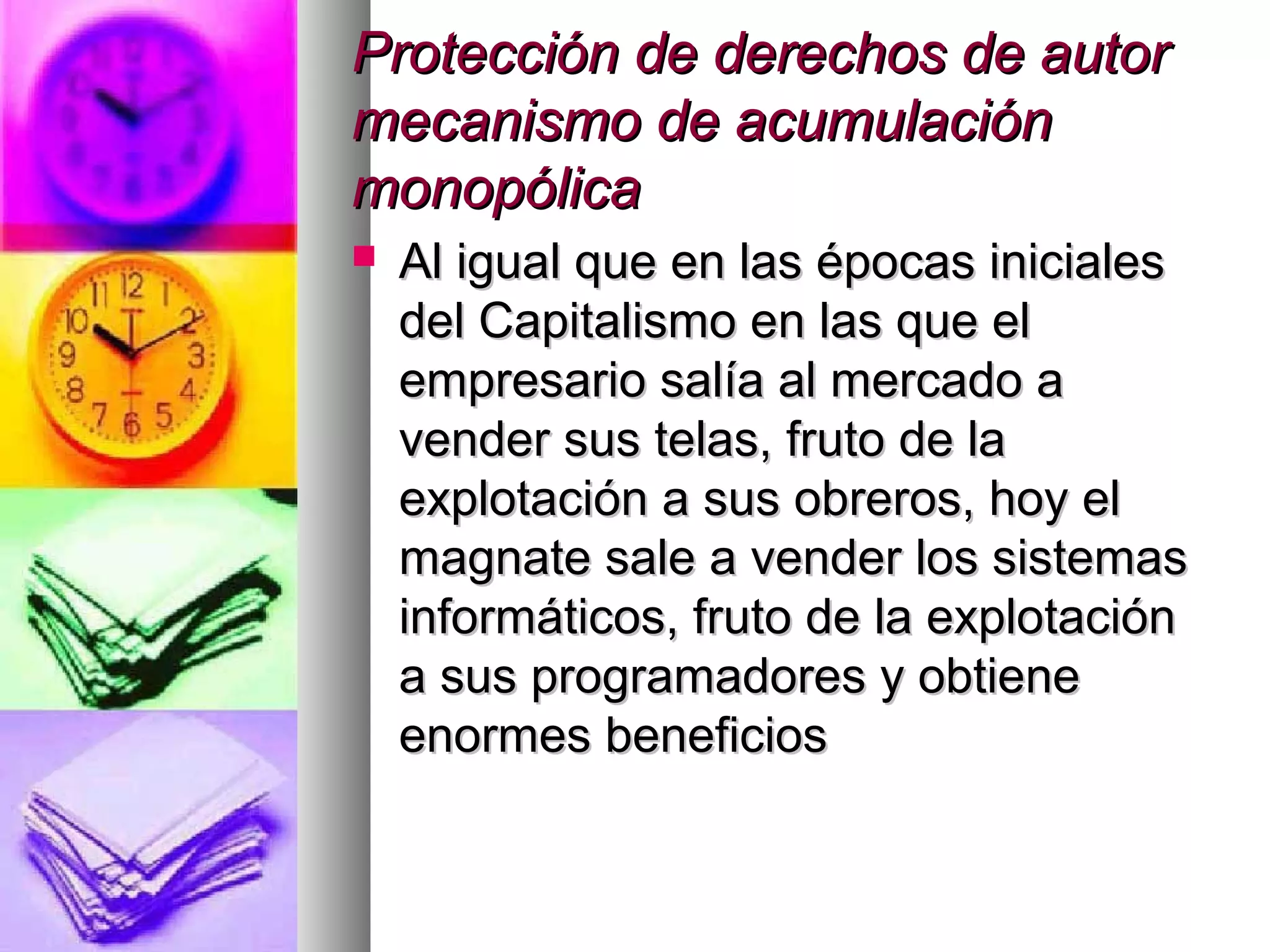 Protección de derechos de autorProtección de derechos de autor
mecanismo de acumulaciónmecanismo de acumulación
monopólicamonopólica
 Al igual que en las épocas inicialesAl igual que en las épocas iniciales
del Capitalismo en las que eldel Capitalismo en las que el
empresario salía al mercado aempresario salía al mercado a
vender sus telas, fruto de lavender sus telas, fruto de la
explotación a sus obreros, hoy elexplotación a sus obreros, hoy el
magnate sale a vender los sistemasmagnate sale a vender los sistemas
informáticos, fruto de la explotacióninformáticos, fruto de la explotación
a sus programadores y obtienea sus programadores y obtiene
enormes beneficiosenormes beneficios
 