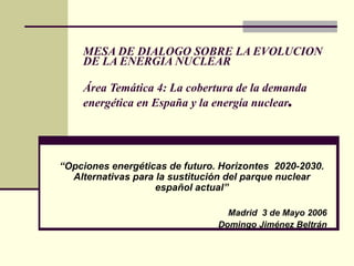 MESA DE DIALOGO SOBRE LA EVOLUCION DE LA ENERGIA NUCLEAR Área Temática 4: La cobertura de la demanda energética en España y la energía nuclear . “ Opciones energéticas de futuro. Horizontes  2020-2030. Alternativas para la sustitución del parque nuclear español actual” Madrid  3 de Mayo 2006 Domingo Jiménez Beltrán 