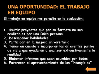 El trabajo en equipo nos permite en la evaluación:
1. Asumir proyectos que por su formato no son
realizables por una única persona
2. Desempeñar habilidades
3. Participar en la mejora universitaria
4. Tener en cuenta e incorporar los diferentes puntos
de vista que ayudaran a analizar exhaustivamente la
realidad
5. Elaborar informes que sean asumidos por todos
6. Favorecer el aprovechamiento de los “intangibles”
UNA OPORTUNIDAD: EL TRABAJO
EN EQUIPO
 