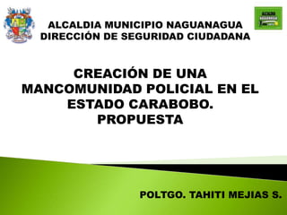 ALCALDIA MUNICIPIO NAGUANAGUA
DIRECCIÓN DE SEGURIDAD CIUDADANA
CREACIÓN DE UNA
MANCOMUNIDAD POLICIAL EN EL
ESTADO CARABOBO.
PROPUESTA
POLTGO. TAHITI MEJIAS S.
 