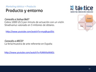 Marketing táktico > Producto
 Producto y entorno	
                                                        Price    Product
Conocéis a Joshua Bell?
Cobra 1000 US $ por minuto de actuación con un violín
Stradivarius valorado en 3 millones de dólares.         Place   Promotion



 h.p://www.youtube.com/watch?v=myq8upzJDJc	
  


Conocéis a ARCO?
La feria/muestra de arte referente en España


h.p://www.youtube.com/watch?v=Pj4MVtoNWZc	
  




                                                                   23	
  
 