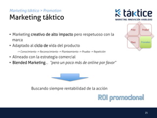 Marketing táktico > Promotion
Marketing táktico	
                                                                                     Price    Product

•  Marketing creativo de alto impacto pero respetuoso con la
   marca                                                                             Place   Promotion
•  Adaptado al ciclo de vida del producto
      -> Conocimiento -> Reconocimiento -> Planteamiento -> Prueba -> Repetición	

•  Alineado con la estrategia comercial
•  Blended Marketing… “pero un poco más de online por favor”




                Buscando siempre rentabilidad de la acción	
  




                                                                                                25	
  
 