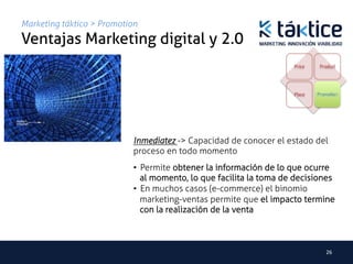 Marketing táktico > Promotion
Ventajas Marketing digital y 2.0	
                                                                     Price    Product




                                                                     Place   Promotion	
  




                            Inmediatez -> Capacidad de conocer el estado del
                            proceso en todo momento	
                            •  Permite obtener la información de lo que ocurre
                               al momento, lo que facilita la toma de decisiones
                            •  En muchos casos (e-commerce) el binomio
                               marketing-ventas permite que el impacto termine
                               con la realización de la venta



                                                                                  26	
  
 