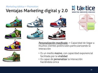 Marketing táktico > Promotion
Ventajas Marketing digital y 2.0	
                                                                      Price    Product




                                                                      Place   Promotion




                                Personalización masiﬁcada -> Capacidad de llegar a
                                muchos clientes potenciales particularizando la
                                interacción	
                                •  Es un medio masivo, con capacidad exponencial
                                   facilitada por la viralidad
                                •  Es capaz de personalizar la interacción
                                   haciéndola única


                                                                                 29	
  
 